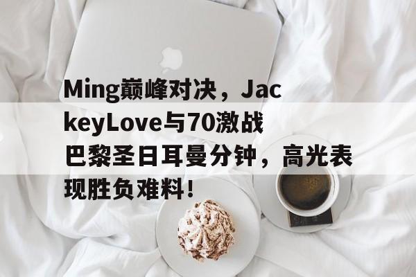Kaiyun-包含Ming巅峰对决，JackeyLove与70激战巴黎圣日耳曼分钟，高光表现胜负难料！的词条